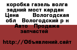 коробка газель волга задний мост кардан › Цена ­ 5 - Вологодская обл., Вологодский р-н Авто » Продажа запчастей   